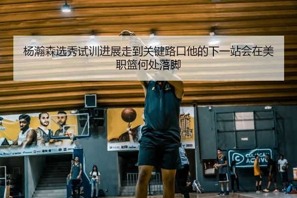杨瀚森选秀试训进展走到关键路口他的下一站会在美职篮何处落脚 - ngyule